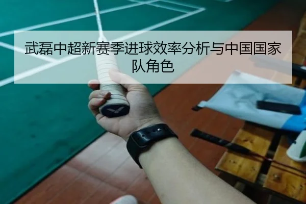 武磊中超新赛季进球效率分析与中国国家队角色